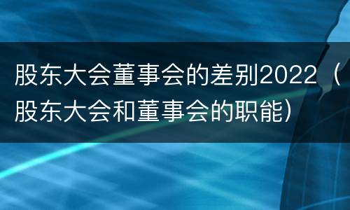股东大会董事会的差别2022（股东大会和董事会的职能）