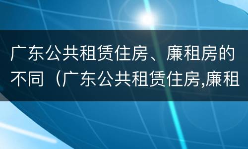 广东公共租赁住房、廉租房的不同（广东公共租赁住房,廉租房的不同条件）