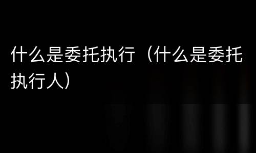 什么是委托执行（什么是委托执行人）