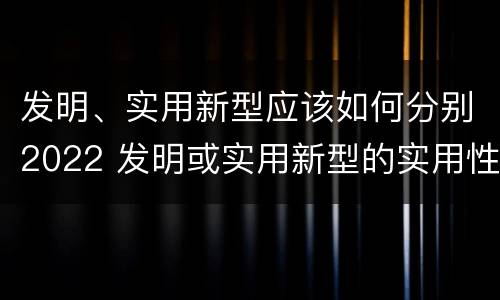 发明、实用新型应该如何分别2022 发明或实用新型的实用性