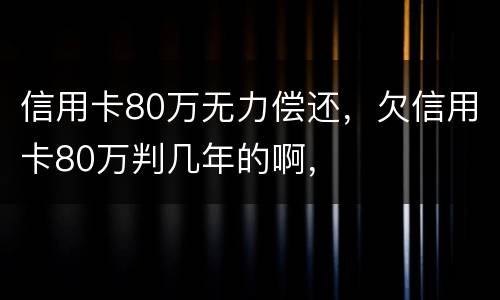 信用卡80万无力偿还，欠信用卡80万判几年的啊，