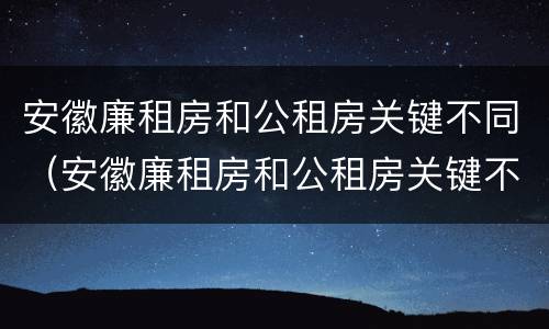 安徽廉租房和公租房关键不同（安徽廉租房和公租房关键不同之处）