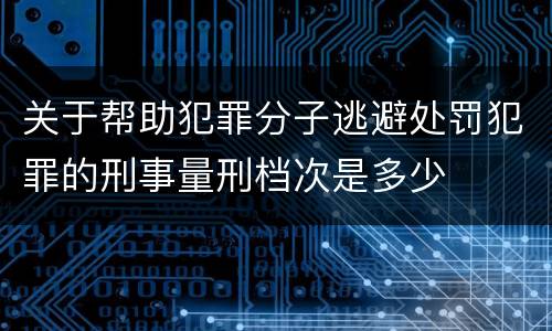 关于帮助犯罪分子逃避处罚犯罪的刑事量刑档次是多少