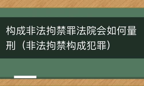 构成非法拘禁罪法院会如何量刑（非法拘禁构成犯罪）