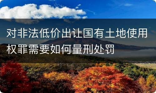 对非法低价出让国有土地使用权罪需要如何量刑处罚