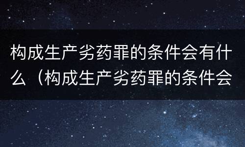 构成生产劣药罪的条件会有什么（构成生产劣药罪的条件会有什么影响）