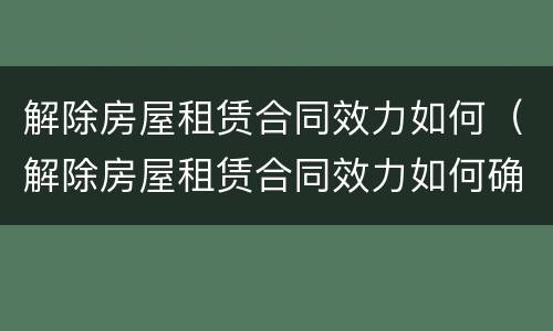 解除房屋租赁合同效力如何（解除房屋租赁合同效力如何确定）