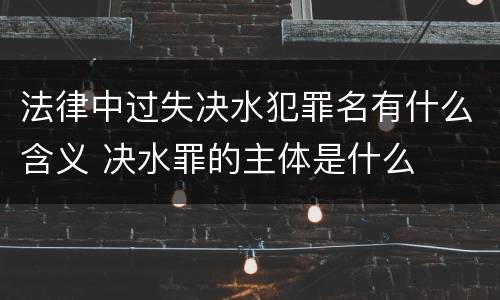 法律中过失决水犯罪名有什么含义 决水罪的主体是什么