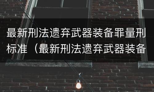 最新刑法遗弃武器装备罪量刑标准（最新刑法遗弃武器装备罪量刑标准表）