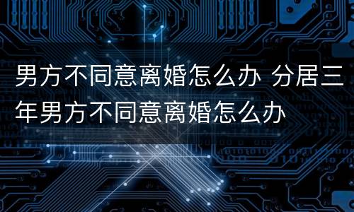男方不同意离婚怎么办 分居三年男方不同意离婚怎么办
