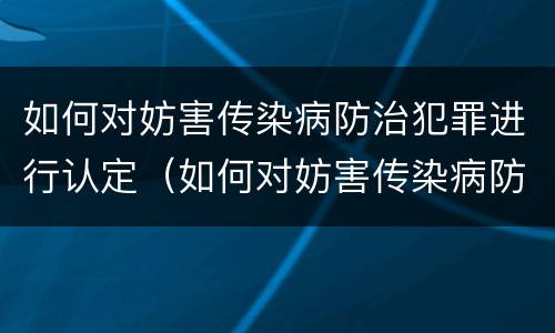如何对妨害传染病防治犯罪进行认定（如何对妨害传染病防治犯罪进行认定工作）