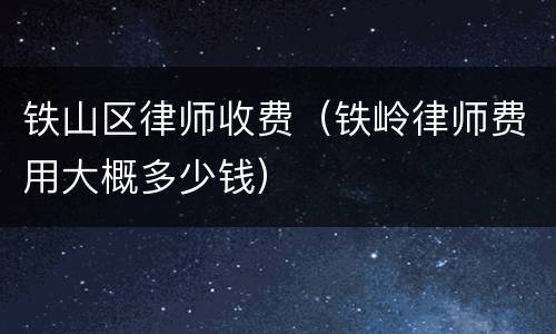 铁山区律师收费（铁岭律师费用大概多少钱）