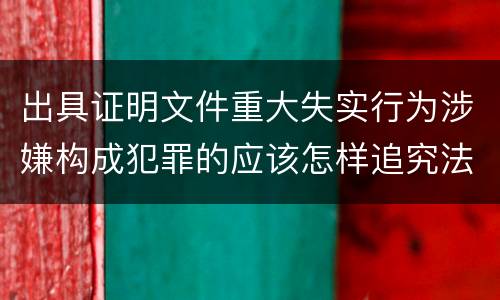 出具证明文件重大失实行为涉嫌构成犯罪的应该怎样追究法律责任