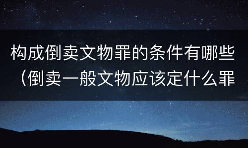 构成倒卖文物罪的条件有哪些（倒卖一般文物应该定什么罪）