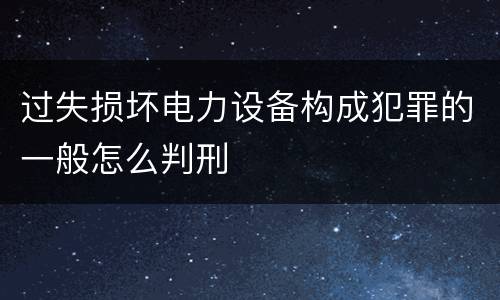 过失损坏电力设备构成犯罪的一般怎么判刑