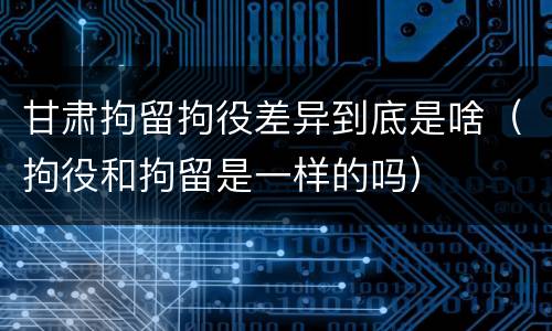 甘肃拘留拘役差异到底是啥（拘役和拘留是一样的吗）