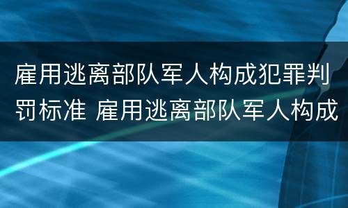 雇用逃离部队军人构成犯罪判罚标准 雇用逃离部队军人构成犯罪判罚标准是