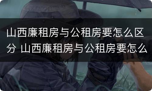山西廉租房与公租房要怎么区分 山西廉租房与公租房要怎么区分出来