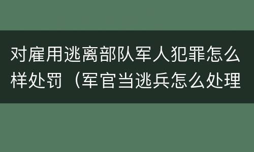 对雇用逃离部队军人犯罪怎么样处罚（军官当逃兵怎么处理）