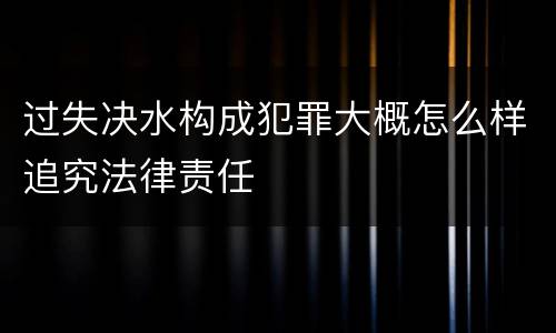 过失决水构成犯罪大概怎么样追究法律责任