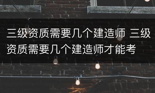 三级资质需要几个建造师 三级资质需要几个建造师才能考