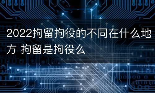2022拘留拘役的不同在什么地方 拘留是拘役么