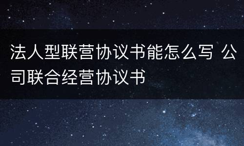 法人型联营协议书能怎么写 公司联合经营协议书