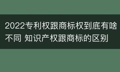 2022专利权跟商标权到底有啥不同 知识产权跟商标的区别