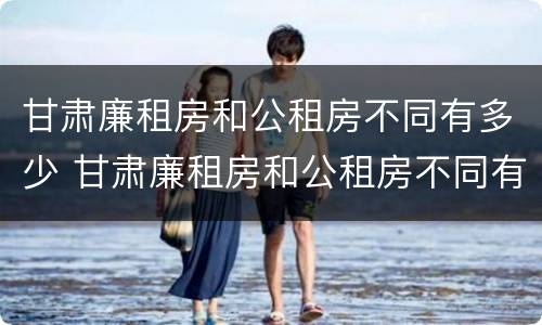 甘肃廉租房和公租房不同有多少 甘肃廉租房和公租房不同有多少家