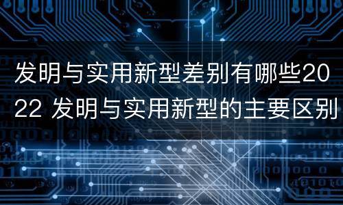发明与实用新型差别有哪些2022 发明与实用新型的主要区别