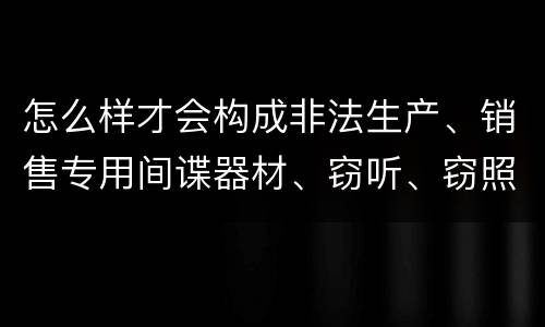 怎么样才会构成非法生产、销售专用间谍器材、窃听、窃照专用器材罪