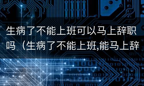 生病了不能上班可以马上辞职吗（生病了不能上班,能马上辞职吗?）