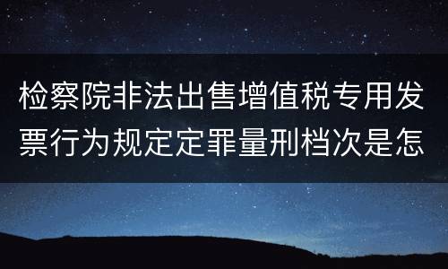 检察院非法出售增值税专用发票行为规定定罪量刑档次是怎样