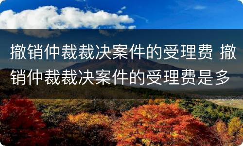 撤销仲裁裁决案件的受理费 撤销仲裁裁决案件的受理费是多少