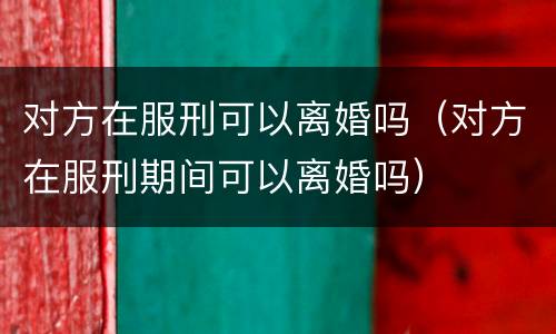 对方在服刑可以离婚吗（对方在服刑期间可以离婚吗）