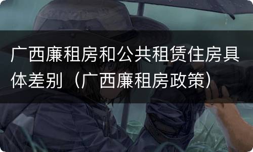 广西廉租房和公共租赁住房具体差别（广西廉租房政策）