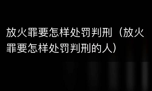 放火罪要怎样处罚判刑（放火罪要怎样处罚判刑的人）