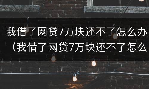 我借了网贷7万块还不了怎么办（我借了网贷7万块还不了怎么办呢）
