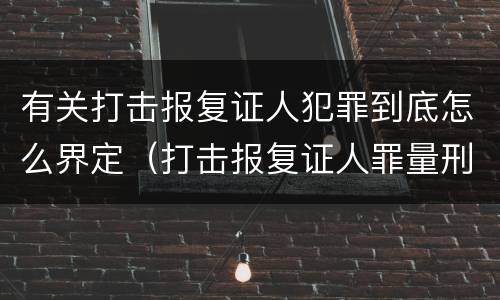 有关打击报复证人犯罪到底怎么界定（打击报复证人罪量刑）