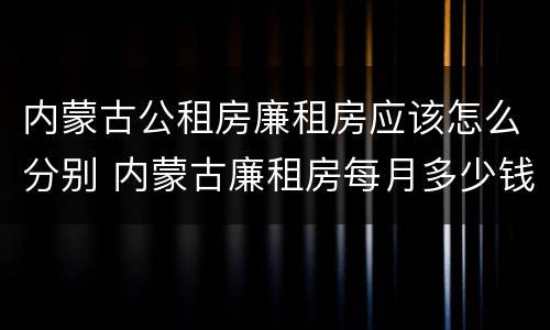 内蒙古公租房廉租房应该怎么分别 内蒙古廉租房每月多少钱
