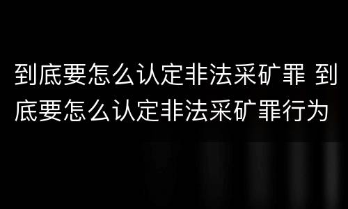 到底要怎么认定非法采矿罪 到底要怎么认定非法采矿罪行为