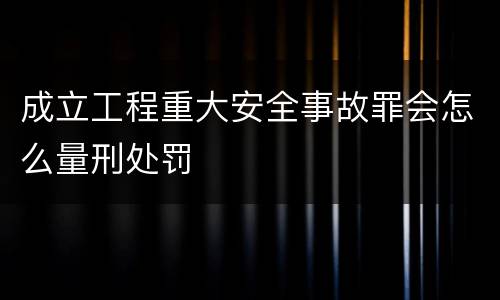 成立工程重大安全事故罪会怎么量刑处罚