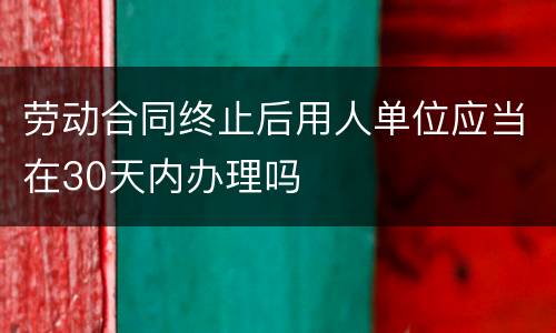 劳动合同终止后用人单位应当在30天内办理吗