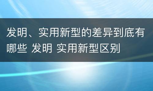 发明、实用新型的差异到底有哪些 发明 实用新型区别