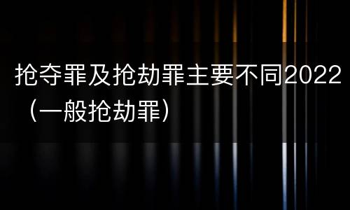 抢夺罪及抢劫罪主要不同2022（一般抢劫罪）