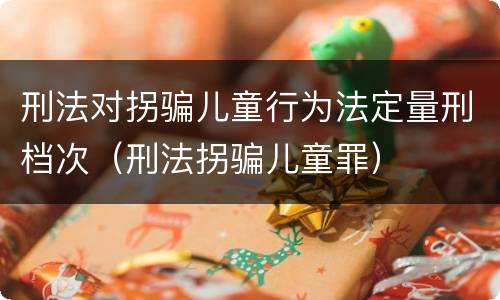 刑法对拐骗儿童行为法定量刑档次（刑法拐骗儿童罪）