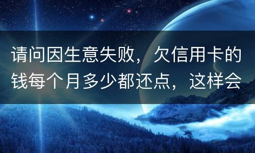 请问因生意失败，欠信用卡的钱每个月多少都还点，这样会被起诉坐牢吗