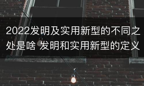2022发明及实用新型的不同之处是啥 发明和实用新型的定义