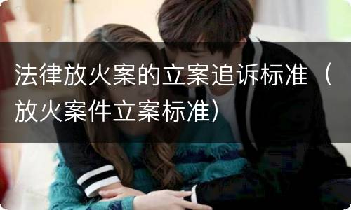 法律放火案的立案追诉标准（放火案件立案标准）