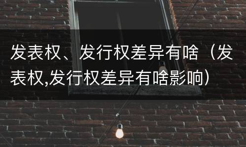 发表权、发行权差异有啥（发表权,发行权差异有啥影响）